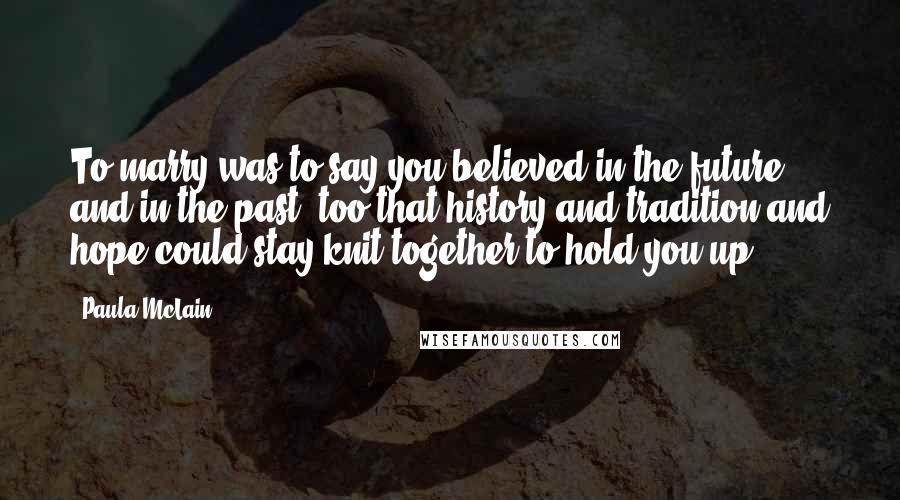 Paula McLain Quotes: To marry was to say you believed in the future and in the past, too-that history and tradition and hope could stay knit together to hold you up.