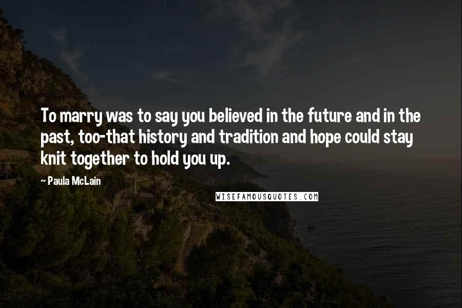 Paula McLain Quotes: To marry was to say you believed in the future and in the past, too-that history and tradition and hope could stay knit together to hold you up.