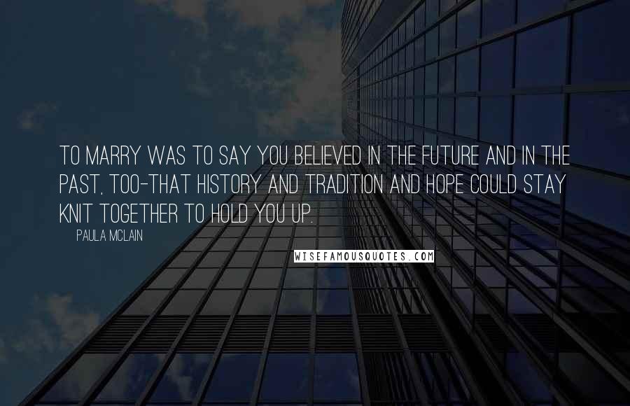 Paula McLain Quotes: To marry was to say you believed in the future and in the past, too-that history and tradition and hope could stay knit together to hold you up.