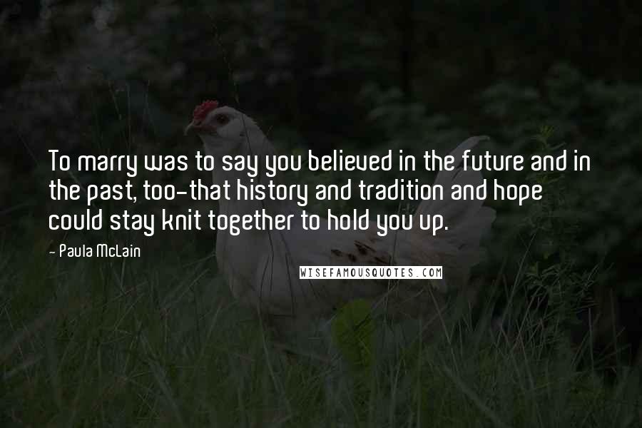 Paula McLain Quotes: To marry was to say you believed in the future and in the past, too-that history and tradition and hope could stay knit together to hold you up.