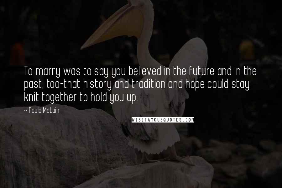 Paula McLain Quotes: To marry was to say you believed in the future and in the past, too-that history and tradition and hope could stay knit together to hold you up.