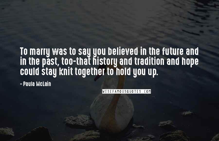 Paula McLain Quotes: To marry was to say you believed in the future and in the past, too-that history and tradition and hope could stay knit together to hold you up.