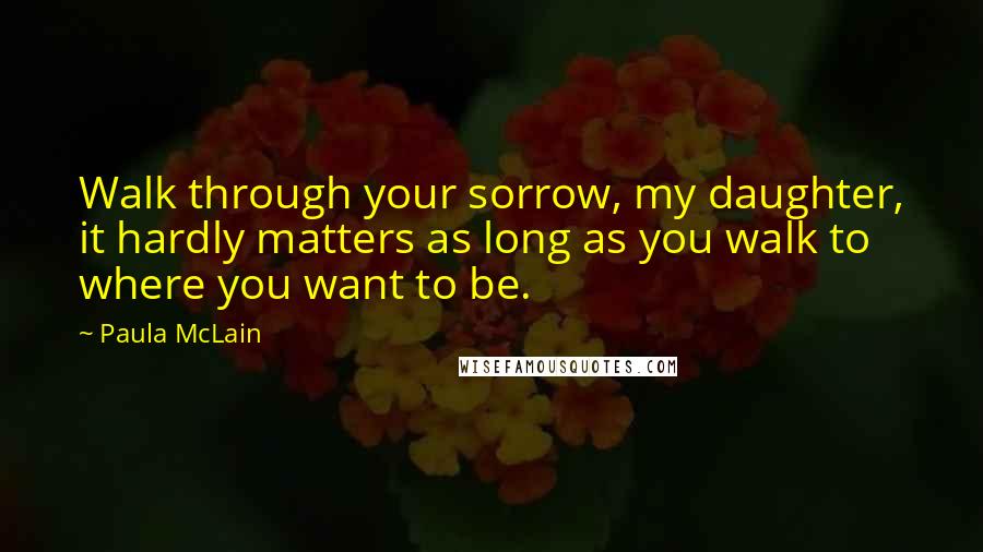 Paula McLain Quotes: Walk through your sorrow, my daughter, it hardly matters as long as you walk to where you want to be.