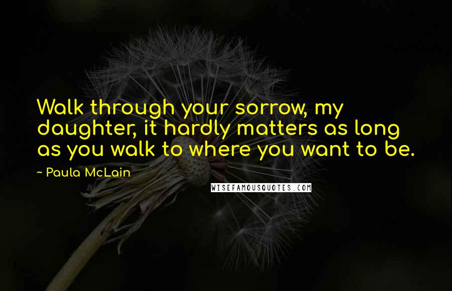 Paula McLain Quotes: Walk through your sorrow, my daughter, it hardly matters as long as you walk to where you want to be.