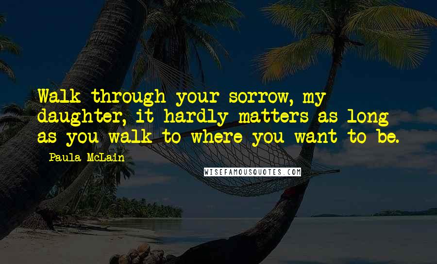 Paula McLain Quotes: Walk through your sorrow, my daughter, it hardly matters as long as you walk to where you want to be.