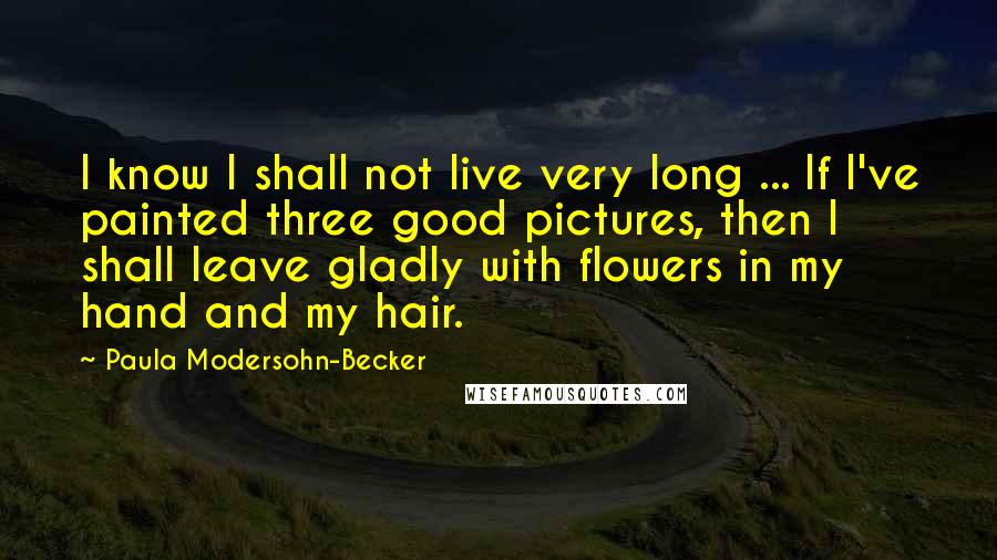 Paula Modersohn-Becker Quotes: I know I shall not live very long ... If I've painted three good pictures, then I shall leave gladly with flowers in my hand and my hair.