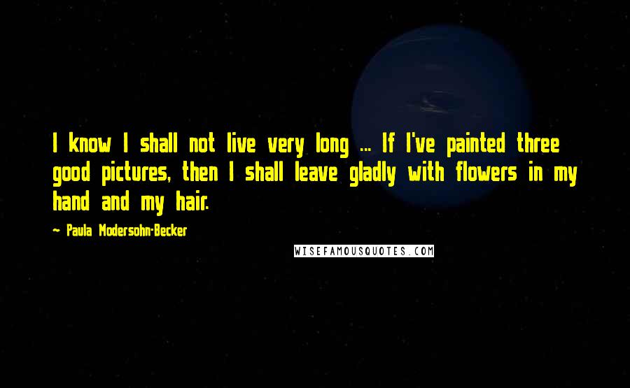 Paula Modersohn-Becker Quotes: I know I shall not live very long ... If I've painted three good pictures, then I shall leave gladly with flowers in my hand and my hair.