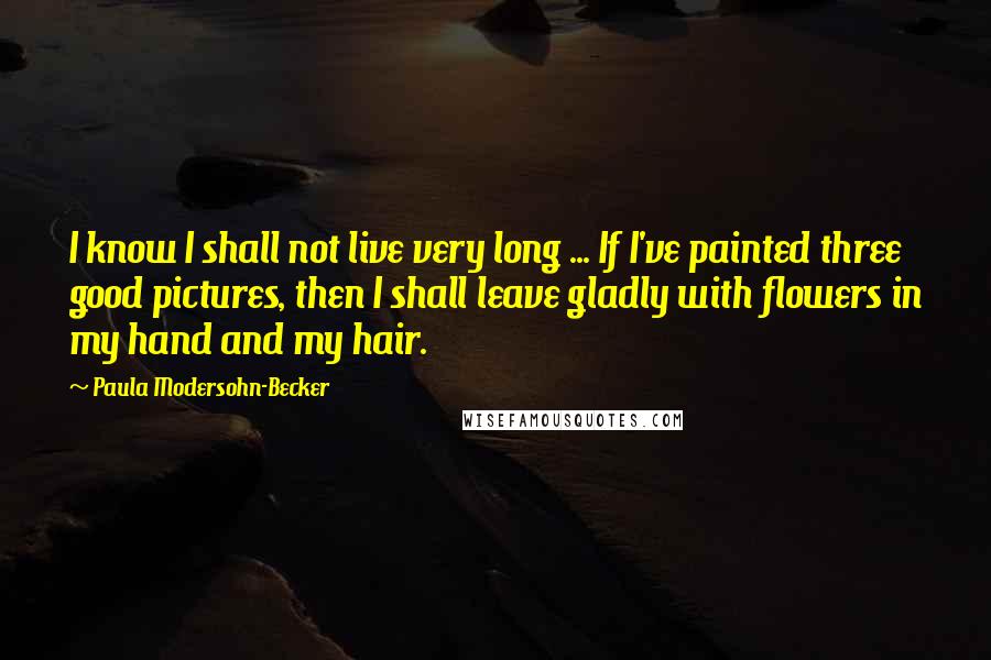 Paula Modersohn-Becker Quotes: I know I shall not live very long ... If I've painted three good pictures, then I shall leave gladly with flowers in my hand and my hair.