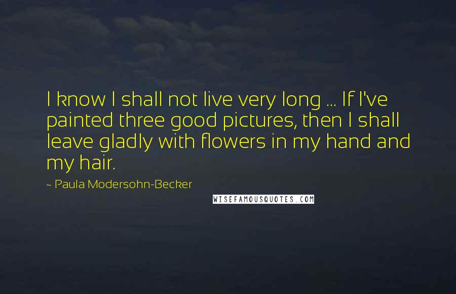 Paula Modersohn-Becker Quotes: I know I shall not live very long ... If I've painted three good pictures, then I shall leave gladly with flowers in my hand and my hair.