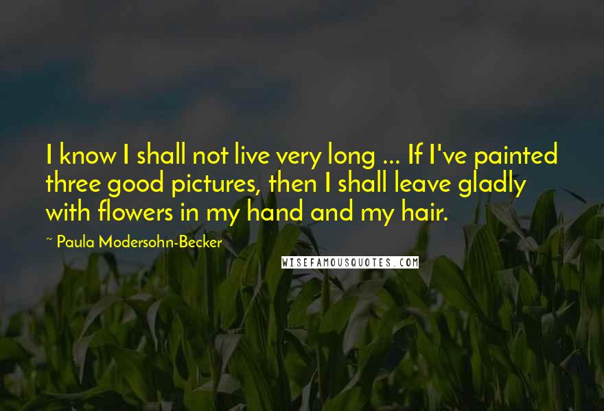 Paula Modersohn-Becker Quotes: I know I shall not live very long ... If I've painted three good pictures, then I shall leave gladly with flowers in my hand and my hair.