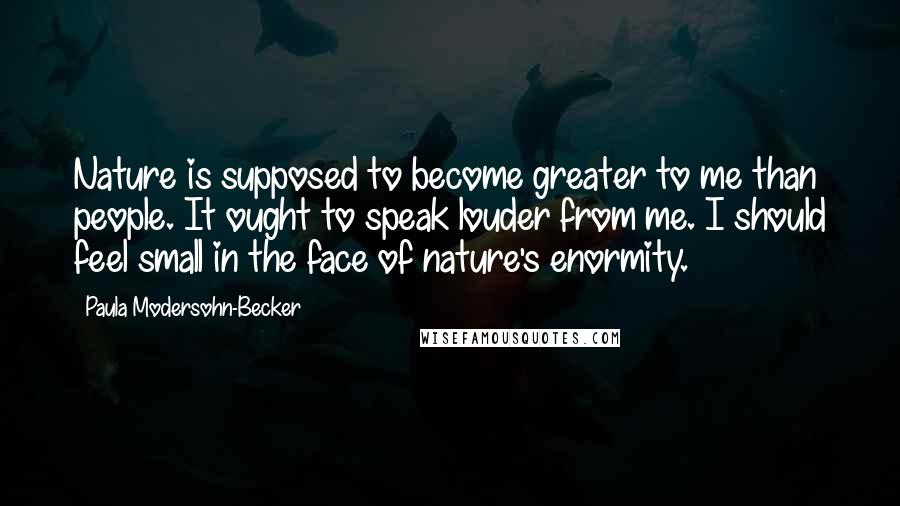 Paula Modersohn-Becker Quotes: Nature is supposed to become greater to me than people. It ought to speak louder from me. I should feel small in the face of nature's enormity.