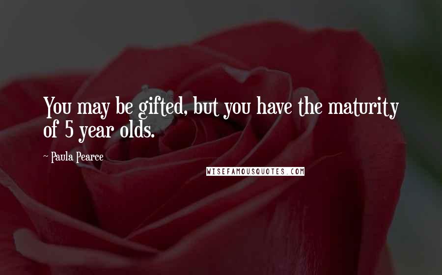 Paula Pearce Quotes: You may be gifted, but you have the maturity of 5 year olds.