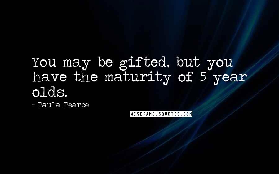 Paula Pearce Quotes: You may be gifted, but you have the maturity of 5 year olds.