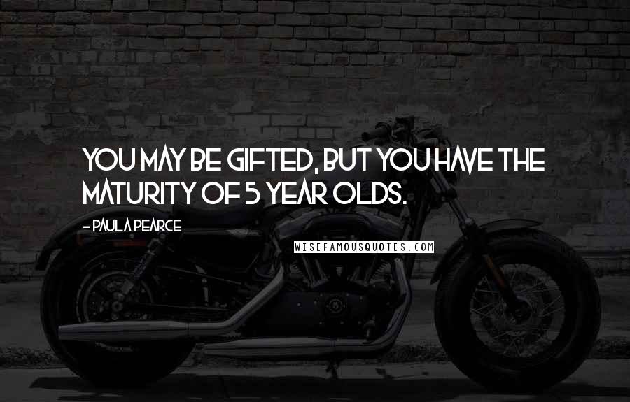 Paula Pearce Quotes: You may be gifted, but you have the maturity of 5 year olds.