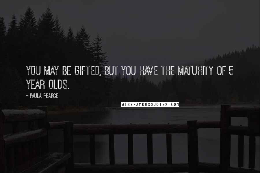 Paula Pearce Quotes: You may be gifted, but you have the maturity of 5 year olds.