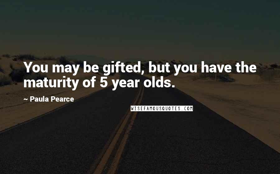 Paula Pearce Quotes: You may be gifted, but you have the maturity of 5 year olds.