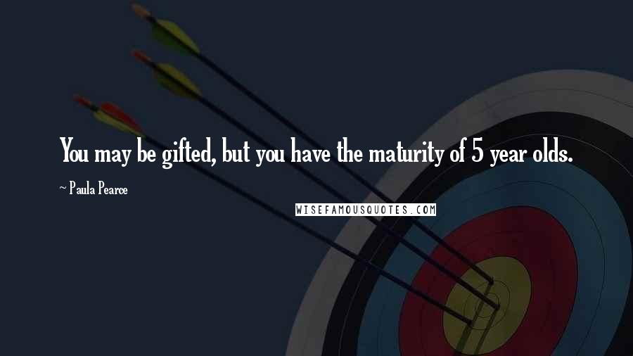 Paula Pearce Quotes: You may be gifted, but you have the maturity of 5 year olds.