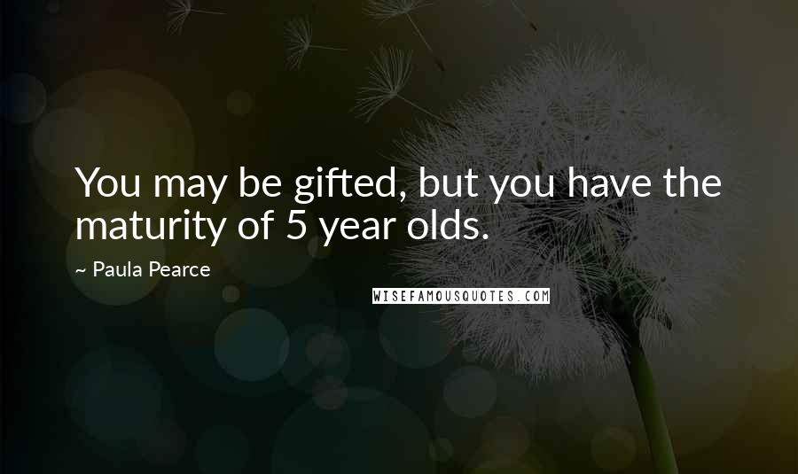 Paula Pearce Quotes: You may be gifted, but you have the maturity of 5 year olds.