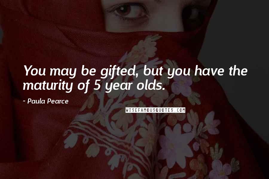 Paula Pearce Quotes: You may be gifted, but you have the maturity of 5 year olds.