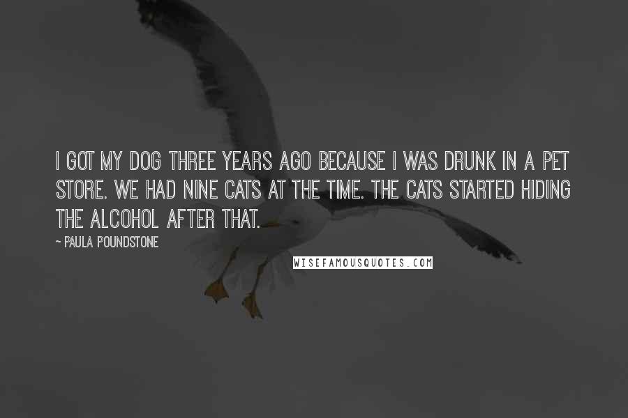 Paula Poundstone Quotes: I got my dog three years ago because I was drunk in a pet store. We had nine cats at the time. The cats started hiding the alcohol after that.