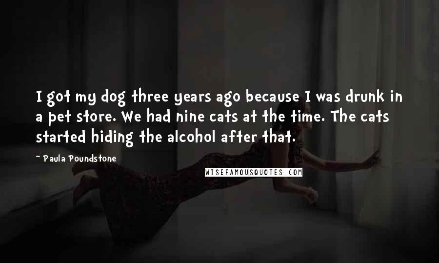 Paula Poundstone Quotes: I got my dog three years ago because I was drunk in a pet store. We had nine cats at the time. The cats started hiding the alcohol after that.