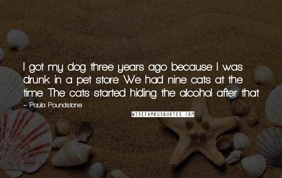 Paula Poundstone Quotes: I got my dog three years ago because I was drunk in a pet store. We had nine cats at the time. The cats started hiding the alcohol after that.