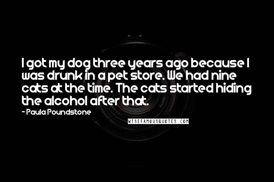 Paula Poundstone Quotes: I got my dog three years ago because I was drunk in a pet store. We had nine cats at the time. The cats started hiding the alcohol after that.