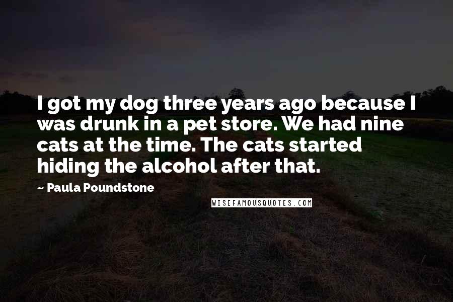 Paula Poundstone Quotes: I got my dog three years ago because I was drunk in a pet store. We had nine cats at the time. The cats started hiding the alcohol after that.