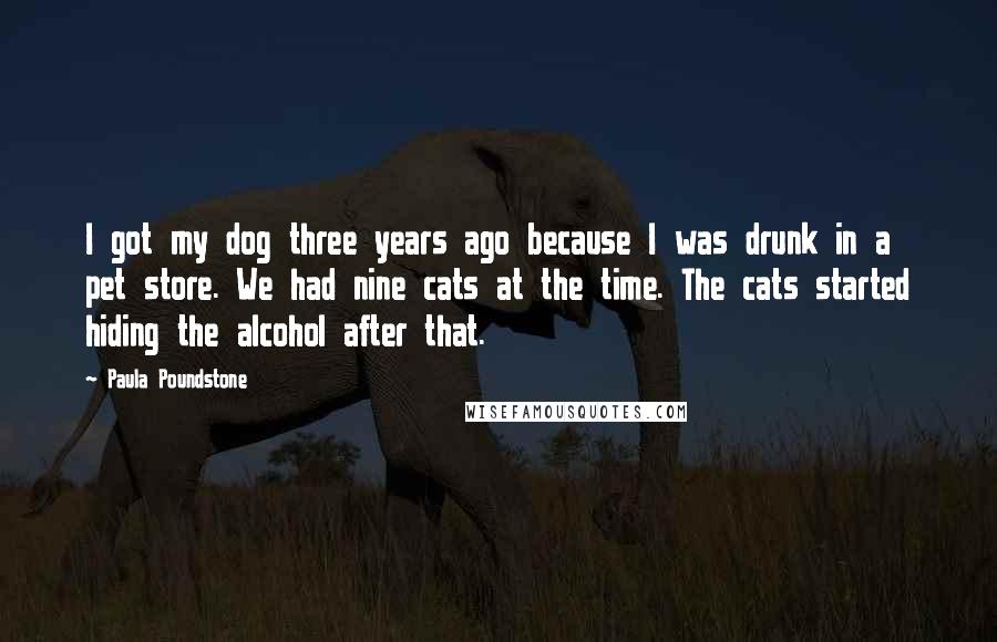 Paula Poundstone Quotes: I got my dog three years ago because I was drunk in a pet store. We had nine cats at the time. The cats started hiding the alcohol after that.