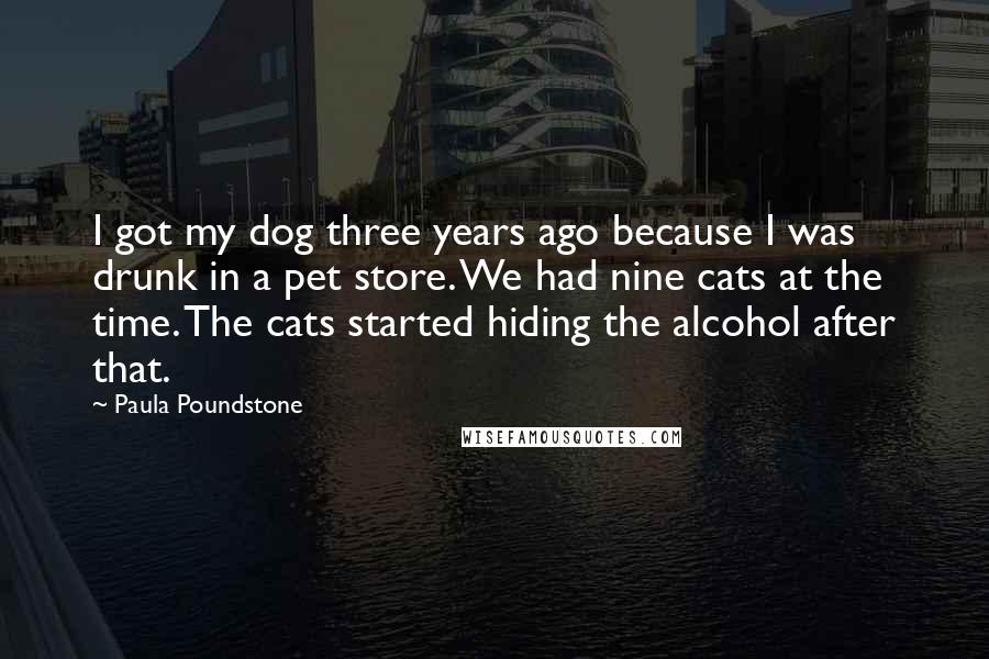 Paula Poundstone Quotes: I got my dog three years ago because I was drunk in a pet store. We had nine cats at the time. The cats started hiding the alcohol after that.