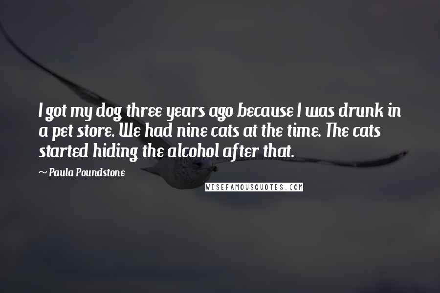 Paula Poundstone Quotes: I got my dog three years ago because I was drunk in a pet store. We had nine cats at the time. The cats started hiding the alcohol after that.