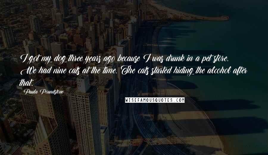 Paula Poundstone Quotes: I got my dog three years ago because I was drunk in a pet store. We had nine cats at the time. The cats started hiding the alcohol after that.