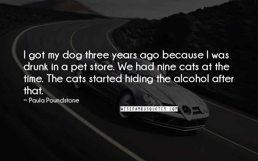 Paula Poundstone Quotes: I got my dog three years ago because I was drunk in a pet store. We had nine cats at the time. The cats started hiding the alcohol after that.
