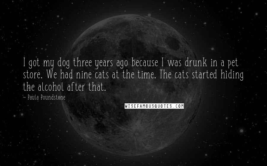 Paula Poundstone Quotes: I got my dog three years ago because I was drunk in a pet store. We had nine cats at the time. The cats started hiding the alcohol after that.