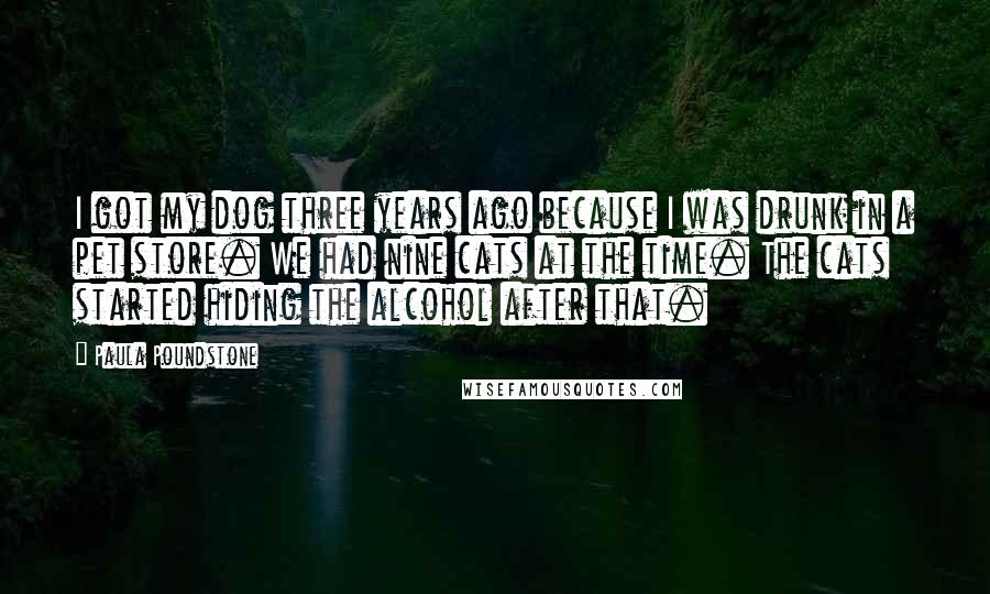 Paula Poundstone Quotes: I got my dog three years ago because I was drunk in a pet store. We had nine cats at the time. The cats started hiding the alcohol after that.