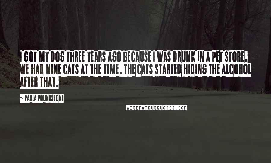 Paula Poundstone Quotes: I got my dog three years ago because I was drunk in a pet store. We had nine cats at the time. The cats started hiding the alcohol after that.