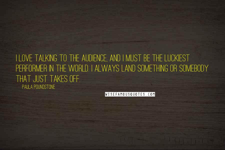 Paula Poundstone Quotes: I love talking to the audience, and I must be the luckiest performer in the world. I always land something or somebody that just takes off.