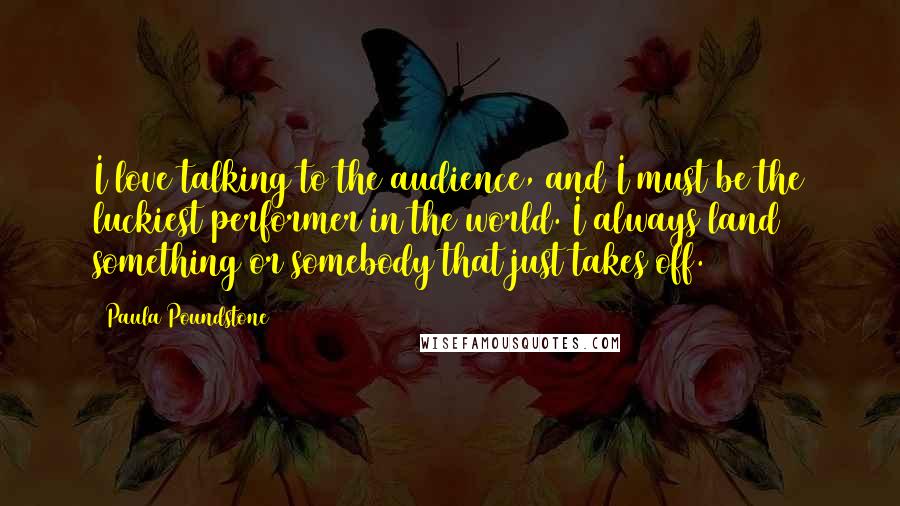 Paula Poundstone Quotes: I love talking to the audience, and I must be the luckiest performer in the world. I always land something or somebody that just takes off.