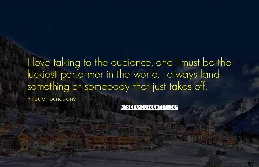 Paula Poundstone Quotes: I love talking to the audience, and I must be the luckiest performer in the world. I always land something or somebody that just takes off.