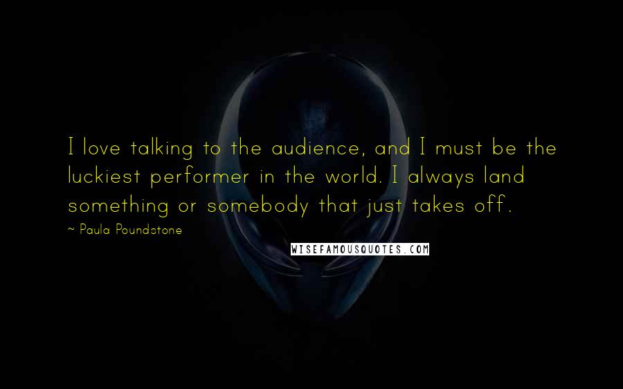 Paula Poundstone Quotes: I love talking to the audience, and I must be the luckiest performer in the world. I always land something or somebody that just takes off.