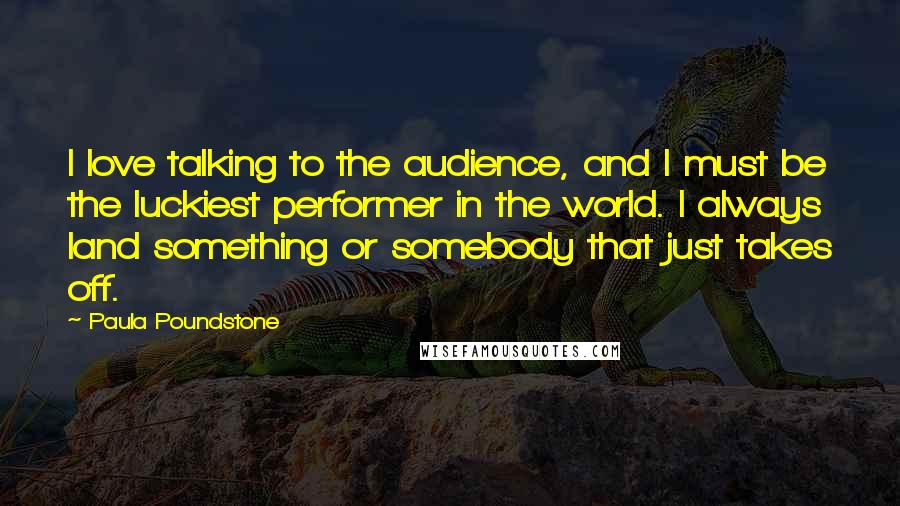 Paula Poundstone Quotes: I love talking to the audience, and I must be the luckiest performer in the world. I always land something or somebody that just takes off.