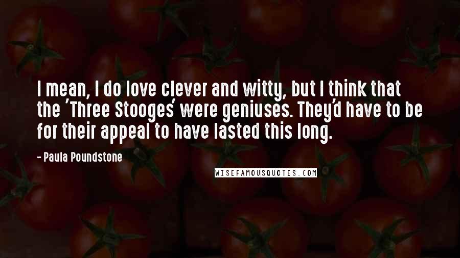 Paula Poundstone Quotes: I mean, I do love clever and witty, but I think that the 'Three Stooges' were geniuses. They'd have to be for their appeal to have lasted this long.