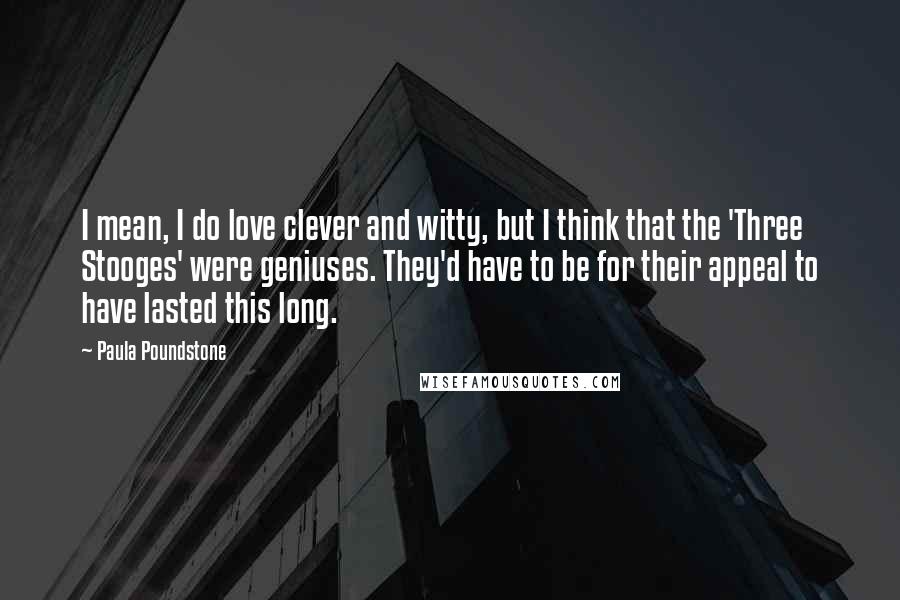 Paula Poundstone Quotes: I mean, I do love clever and witty, but I think that the 'Three Stooges' were geniuses. They'd have to be for their appeal to have lasted this long.