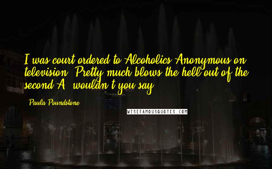 Paula Poundstone Quotes: I was court-ordered to Alcoholics Anonymous on television. Pretty much blows the hell out of the second A, wouldn't you say?