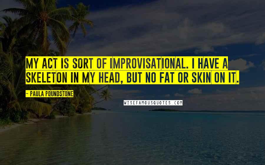 Paula Poundstone Quotes: My act is sort of improvisational. I have a skeleton in my head, but no fat or skin on it.