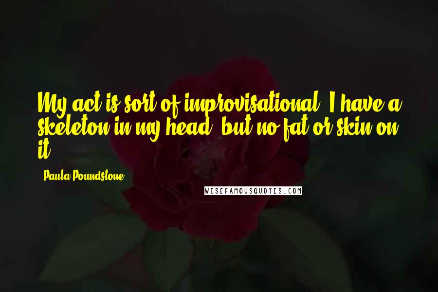 Paula Poundstone Quotes: My act is sort of improvisational. I have a skeleton in my head, but no fat or skin on it.