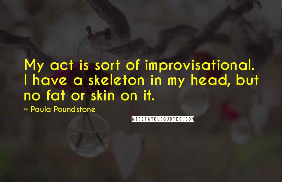 Paula Poundstone Quotes: My act is sort of improvisational. I have a skeleton in my head, but no fat or skin on it.