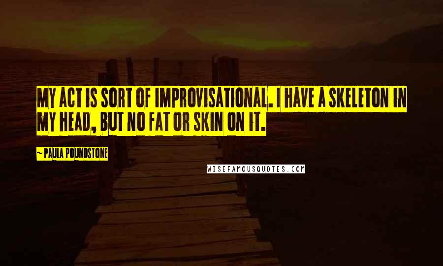 Paula Poundstone Quotes: My act is sort of improvisational. I have a skeleton in my head, but no fat or skin on it.