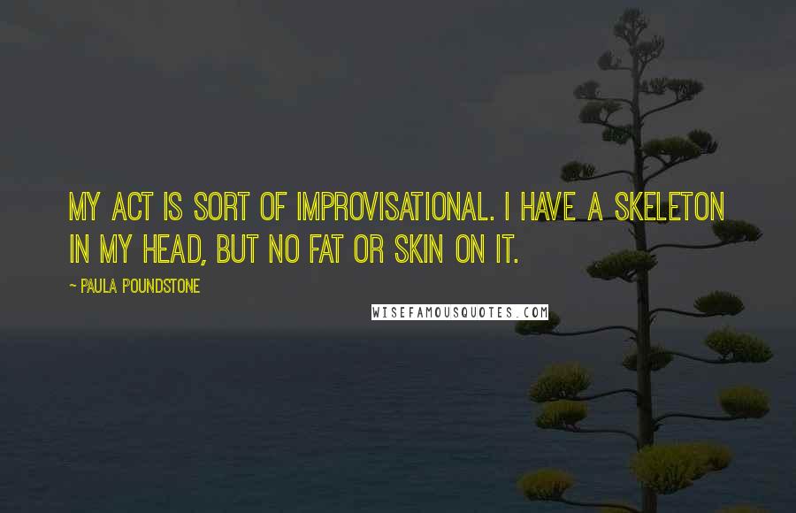 Paula Poundstone Quotes: My act is sort of improvisational. I have a skeleton in my head, but no fat or skin on it.