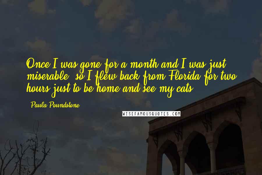 Paula Poundstone Quotes: Once I was gone for a month and I was just miserable, so I flew back from Florida for two hours just to be home and see my cats.